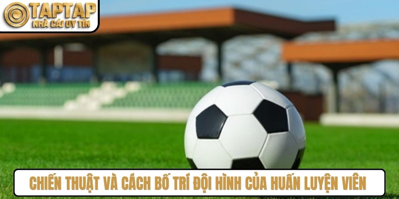 Chiến thuật và cách bố trí đội hình của huấn luyện viên ảnh hưởng đến kết quả kèo